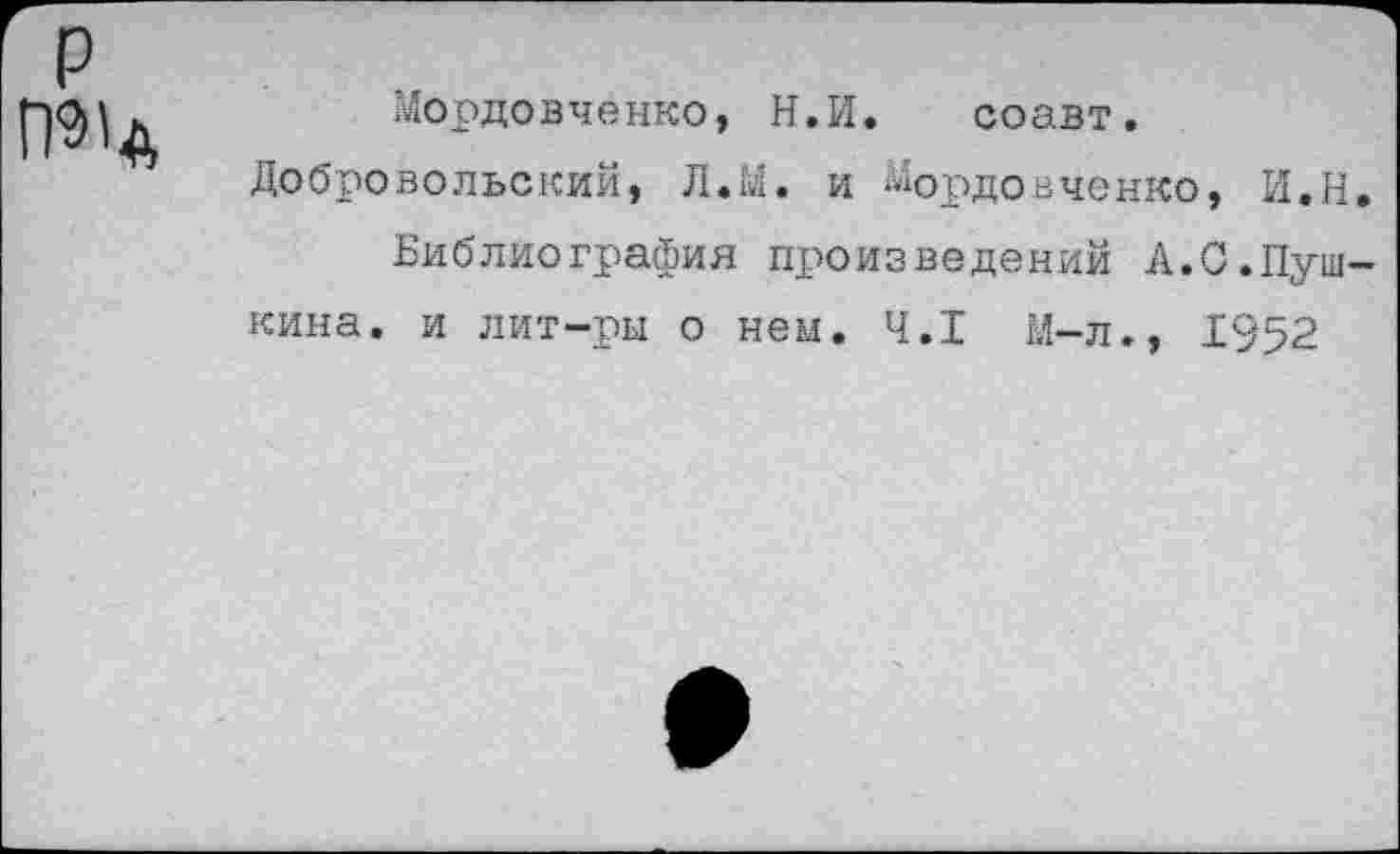 ﻿р

Мордовченко, Н.И. соавт.
Добровольский, Л.М. и Мордовченко, И.Н.
Библиография произведений А.0.Пушкина. и лит-ры о нем. 4.1 М-л., 1952
